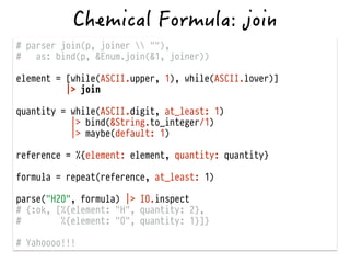 # parser join(p, joiner  ""),
# as: bind(p, &Enum.join(&1, joiner))
!
element = [while(ASCII.upper, 1), while(ASCII.lower)]
|> join
!
quantity = while(ASCII.digit, at_least: 1)
|> bind(&String.to_integer/1)
|> maybe(default: 1)
!
reference = %{element: element, quantity: quantity}
!
formula = repeat(reference, at_least: 1)
!
parse("H2O", formula) |> IO.inspect
# {:ok, [%{element: "H", quantity: 2},
# %{element: "O", quantity: 1}]}
!
# Yahoooo!!!
 