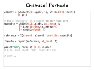 element = [while(ASCII.upper, 1), while(ASCII.lower)]
|> join
!
# Bub a `quantity` is a number greater than zero!
quantity = while(ASCII.digit, at_least: 1)
|> bind(&String.to_integer/1)
|> maybe(default: 1)
!
reference = %{element: element, quantity: quantity}
!
formula = repeat(reference, at_least: 1)
!
parse("Na0", formula) |> IO.inspect
# {:ok, [%{element: "Na", quantity: 0}]}
!
# Ouch...
 