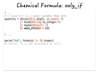 # ...
# A `quantity` is a number greater than zero
quantity = while(ASCII.digit, at_least: 1)
|> bind(&String.to_integer/1)
|> maybe(default: 1)
|> only_if(&(&1 > 0))
!
# ...
!
parse("Na0", formula) |> IO.inspect
# {:error, "0 is not acceptable at 1:3"}
 