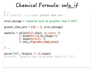 # ...
# A `quantity` is a number greater than zero
!
error_message = "quantity must be greather than 0 %AT%"
!
greater_than_zero = &{&1 > 0, error_message}
!
quantity = while(ASCII.digit, at_least: 1)
|> bind(&String.to_integer/1)
|> maybe(default: 1)
|> only_if(greater_than_zero))
!
# ...
!
parse("Na0", formula) |> IO.inspect
# {:error, "quantity must be greather than 0 at 1:3"}
 