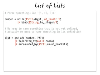 # Parse something like `(1, (2, 3))`
!
number = while(ASCII.digit, at_least: 1)
|> bind(&String.to_integer/1)
!
# We need to name something that is not yet defined,
# actually we need to name something in its definition
!
list = one_of([number, ???])
|> separated_by(ASCII.comma)
|> surrounded_by(ASCII.round_brackets)
 