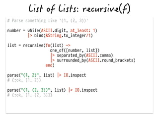 # Parse something like `(1, (2, 3))`
!
number = while(ASCII.digit, at_least: 1)
|> bind(&String.to_integer/1)
!
list = recursive(fn(list) ->
one_of([number, list])
|> separated_by(ASCII.comma)
|> surrounded_by(ASCII.round_brackets)
end)
!
parse("(1, 2)", list) |> IO.inspect
# {:ok, [1, 2]}
!
parse("(1, (2, 3))", list) |> IO.inspect
# {:ok, [1, [2, 3]]}
 
