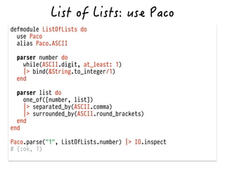 defmodule ListOfLists do
use Paco
alias Paco.ASCII
!
parser number do
while(ASCII.digit, at_least: 1)
|> bind(&String.to_integer/1)
end
!
parser list do
one_of([number, list])
|> separated_by(ASCII.comma)
|> surrounded_by(ASCII.round_brackets)
end
end
!
Paco.parse("1", ListOfLists.number) |> IO.inspect
# {:ok, 1}
 