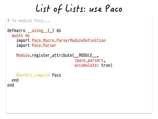 # In module Paco...
!
defmacro __using__(_) do
quote do
import Paco.Macro.ParserModuleDefinition
import Paco.Parser
!
Module.register_attribute(__MODULE__,
:paco_parsers,
accumulate: true)
!
@before_compile Paco
end
end
 