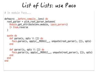 # In module Paco...
!
defmacro __before_compile__(env) do
root_parser = pick_root_parser_between(
Module.get_attribute(env.module, :paco_parsers)
|> Enum.reverse
)
!
quote do
def parse(s, opts  []) do
Paco.parse(s, apply(__MODULE__, unquote(root_parser), []), opts)
end
!
def parse!(s, opts  []) do
Paco.parse!(s, apply(__MODULE__, unquote(root_parser), []), opts)
end
end
end
 