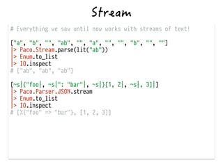 # Everything we saw until now works with streams of text!
!
["a", "b", "", "ab", "", "a", "", "", "b", "", ""]
|> Paco.Stream.parse(lit("ab"))
|> Enum.to_list
|> IO.inspect
# ["ab", "ab", "ab"]
!
[~s|{"foo|, ~s|": "bar"|, ~s|}[1, 2|, ~s|, 3]|]
|> Paco.Parser.JSON.stream
|> Enum.to_list
|> IO.inspect
# [%{"foo" => "bar"}, [1, 2, 3]]
 