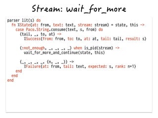 parser lit(s) do
fn %State{at: from, text: text, stream: stream} = state, this ->
case Paco.String.consume(text, s, from) do
{tail, _, to, at} ->
%Success{from: from, to: to, at: at, tail: tail, result: s}
!
{:not_enough, _, _, _, _} when is_pid(stream) ->
wait_for_more_and_continue(state, this) 
{_, _, _, _, {n, _, _}} ->
%Failure{at: from, tail: text, expected: s, rank: n+1}
end
end
end
!
 