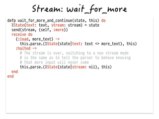 defp wait_for_more_and_continue(state, this) do
%State{text: text, stream: stream} = state
send(stream, {self, :more})
receive do
{:load, more_text} ->
this.parse.(%State{state|text: text <> more_text}, this)
:halted ->
# The stream is over, switching to a non stream mode
# is the same as to tell the parser to behave knowing
# that more input will never come
this.parse.(%State{state|stream: nil}, this)
end
end
 