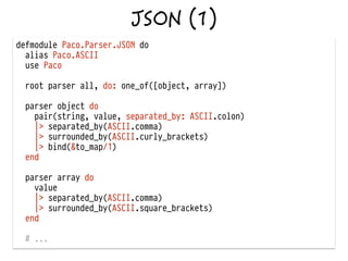 defmodule Paco.Parser.JSON do
alias Paco.ASCII
use Paco
!
root parser all, do: one_of([object, array])
!
parser object do
pair(string, value, separated_by: ASCII.colon)
|> separated_by(ASCII.comma)
|> surrounded_by(ASCII.curly_brackets)
|> bind(&to_map/1)
end
!
parser array do
value
|> separated_by(ASCII.comma)
|> surrounded_by(ASCII.square_brackets)
end
# ...
 