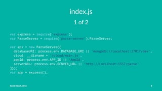 index.js
1 of 2
var express = require('express');
var ParseServer = require('parse-server').ParseServer;
var api = new ParseServer({
databaseURI: process.env.DATABASE_URI || 'mongodb://localhost:27017/dev',
cloud: __dirname + '/cloud/main.js',
appId: process.env.APP_ID || 'AppId',
serverURL: process.env.SERVER_URL || 'http://localhost:1337/parse'
]});
var app = express();
David Olesch, 2016 8
 