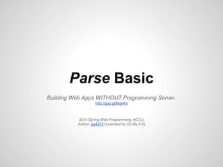 Parse Basic
Building Web Apps WITHOUT Programming Server.
http://goo.gl/8IqkAa
2014 Spring Web Programming, NCCU
Author: pa4373 (Licensed by CC-By 4.0)
 