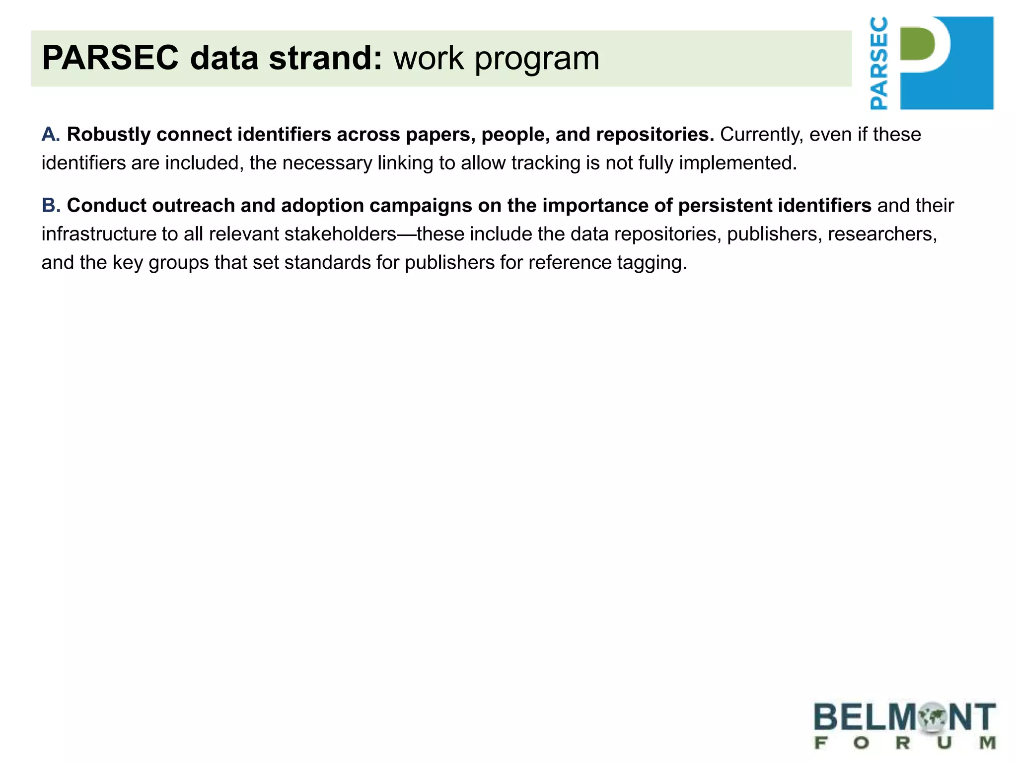 A. Robustly connect identifiers across papers, people, and repositories. Currently, even if these
identifiers are included, the necessary linking to allow tracking is not fully implemented.
B. Conduct outreach and adoption campaigns on the importance of persistent identifiers and their
infrastructure to all relevant stakeholders—these include the data repositories, publishers, researchers,
and the key groups that set standards for publishers for reference tagging.
C. Promote and extend data usage metrics generated by RDA’s Data Usage Metrics Working Group
and data citations generated by RDA’s Scholix Working Group. By requiring that data be cited from a
trusted, community-accepted repository, the value of repositories can be better measured. Data sharing
through citation increases the likelihood of data discovery and reuse.
D. Provide guidance to our own science-synthesis team and the selected project teams from our
partners to optimize data reuse as well as data deposition of generated data for possible reuse.
Demonstrate that when researchers follow the FAIR Data Principles, data are better prepared for others to
understand, reuse increases, and discovery is improved.
E. Promote the work of integrated guidance that will address recommendations (generic and specific to
the ecological/biodiversity community) to improve each step of the process of data sharing, reuse, credit
and reward for researchers and repositories.
PARSEC data strand: work program
 