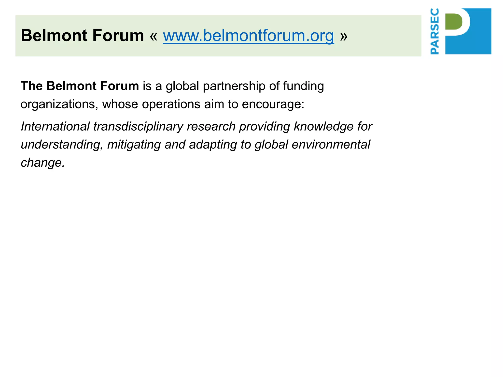 The Belmont Forum is a global partnership of funding
organizations, whose operations aim to encourage:
International transdisciplinary research providing knowledge for
understanding, mitigating and adapting to global environmental
change.
The Science-driven e-Infrastructure Innovation (SEI) aims to:
• Enhance the impact of environmental change research by supporting
technological innovation that would accelerate discovery, inform policy,
and support decision making.
• Enable teams of computer and information scientists and technologists to
work together with natural and social scientists and related stakeholders
in transnational projects.
• These teams would integrate data streams and analysis systems,
amalgamate best practices from public and private sectors, and foster
open data and open access.
Belmont Forum « www.belmontforum.org »
 