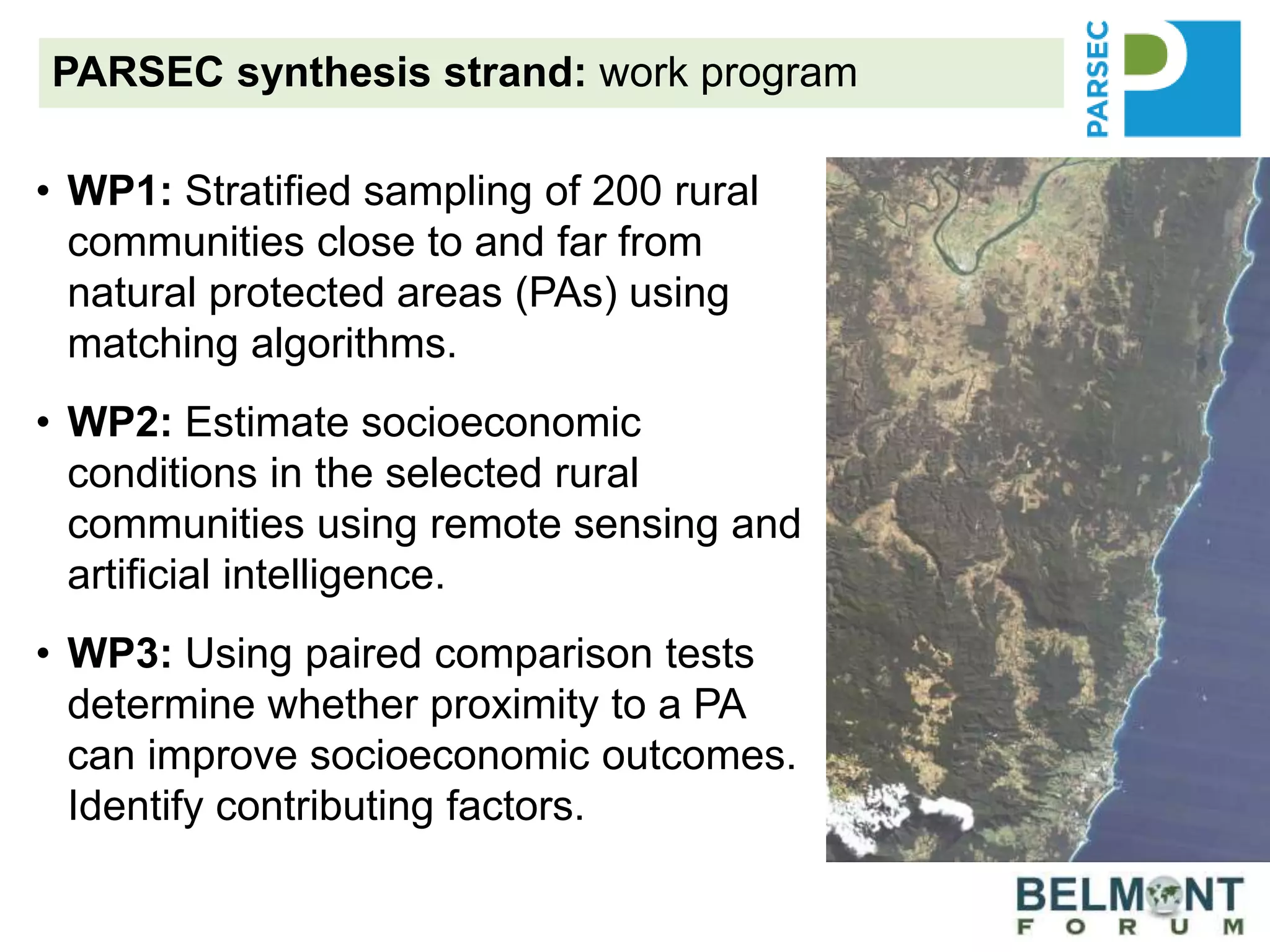 PARSEC synthesis strand: work program
• WP1: Stratified sampling of 200 rural
communities close to and far from
natural protected areas (PAs) using
matching algorithms.
• WP2: Estimate socioeconomic
conditions in the selected rural
communities using remote sensing and
artificial intelligence.
• WP3: Using paired comparison tests
determine whether proximity to a PA
can improve socioeconomic outcomes.
Identify contributing factors.
 