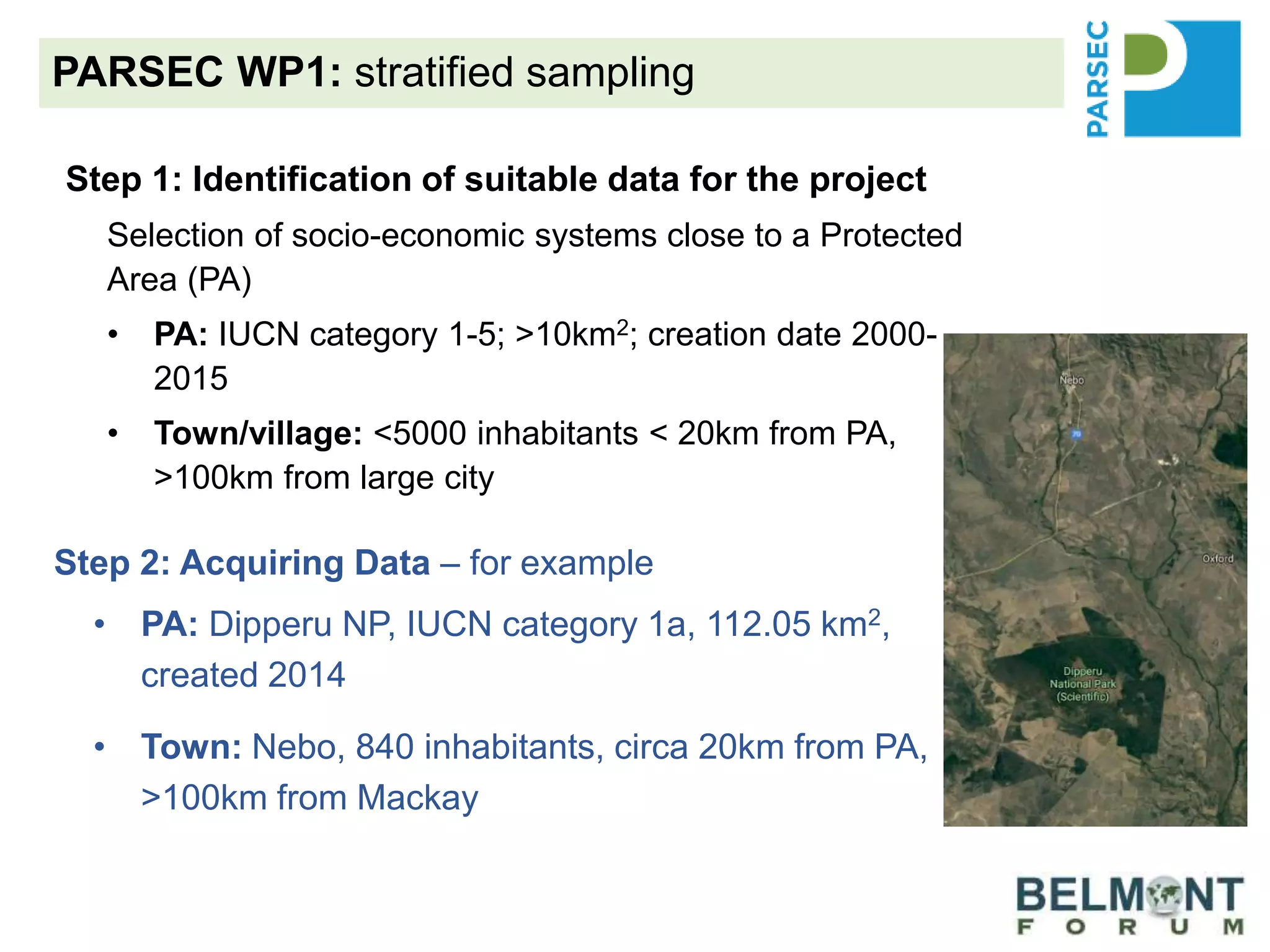 PARSEC WP1: stratified sampling
Step 1: Identification of suitable data for the project
Selection of socio-economic systems close to a Protected
Area (PA)
• PA: IUCN category 1-5; >10km2; creation date 2000-
2015
• Town/village: <5000 inhabitants < 20km from PA,
>100km from large city
Step 2: Acquiring Data – for example
• PA: Dipperu NP, IUCN category 1a, 112.05 km2,
created 2014
• Town: Nebo, 840 inhabitants, circa 20km from PA,
>100km from Mackay
 
