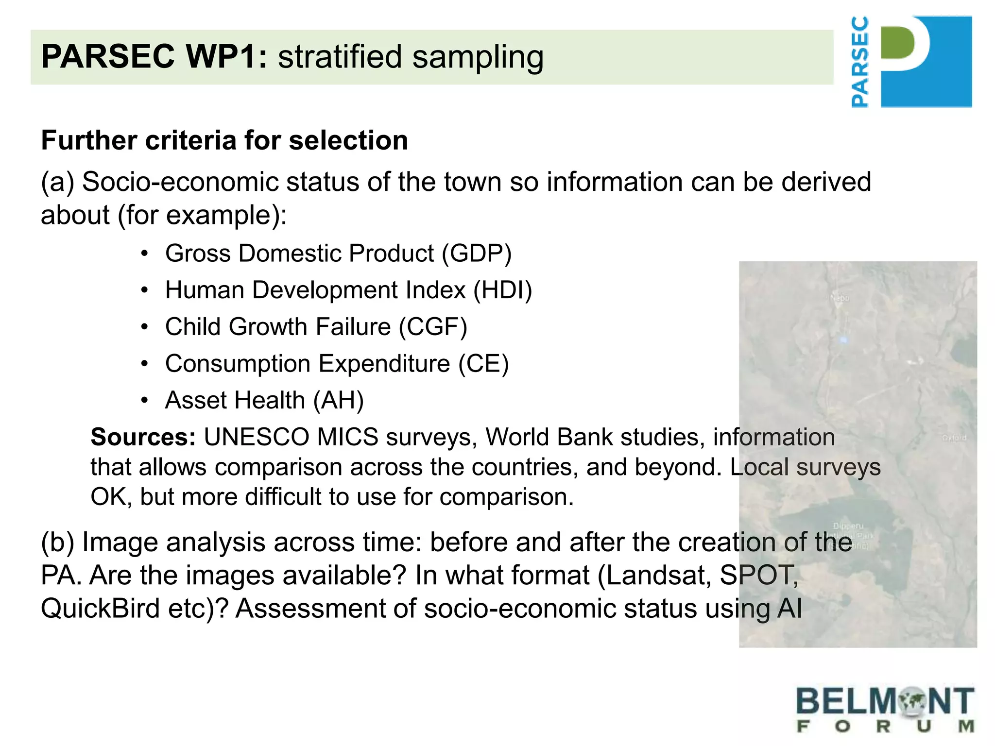 PARSEC WP1: stratified sampling
Further criteria for selection
(a) Socio-economic status of the town so information can be derived
about (for example):
• Gross Domestic Product (GDP)
• Human Development Index (HDI)
• Child Growth Failure (CGF)
• Consumption Expenditure (CE)
• Asset Health (AH)
Sources: UNESCO MICS surveys, World Bank studies, information
that allows comparison across the countries, and beyond. Local surveys
OK, but more difficult to use for comparison.
(b) Image analysis across time: before and after the creation of the
PA. Are the images available? In what format (Landsat, SPOT,
QuickBird etc)? Assessment of socio-economic status using AI
(c) What is the possibility for mirror sites?
 
