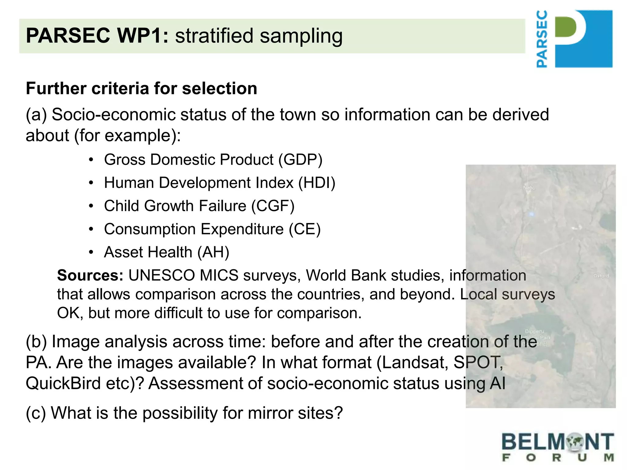 PARSEC WP1: stratified sampling
Further criteria for selection
(a) Socio-economic status of the town so information can be derived
about (for example):
• Gross Domestic Product (GDP)
• Human Development Index (HDI)
• Child Growth Failure (CGF)
• Consumption Expenditure (CE)
• Asset Health (AH)
Sources: UNESCO MICS surveys, World Bank studies, information
that allows comparison across the countries, and beyond. Local surveys
OK, but more difficult to use for comparison.
(b) Image analysis across time: before and after the creation of the
PA. Are the images available? In what format (Landsat, SPOT,
QuickBird etc)? Assessment of socio-economic status using AI
(c) What is the possibility for mirror sites?
 