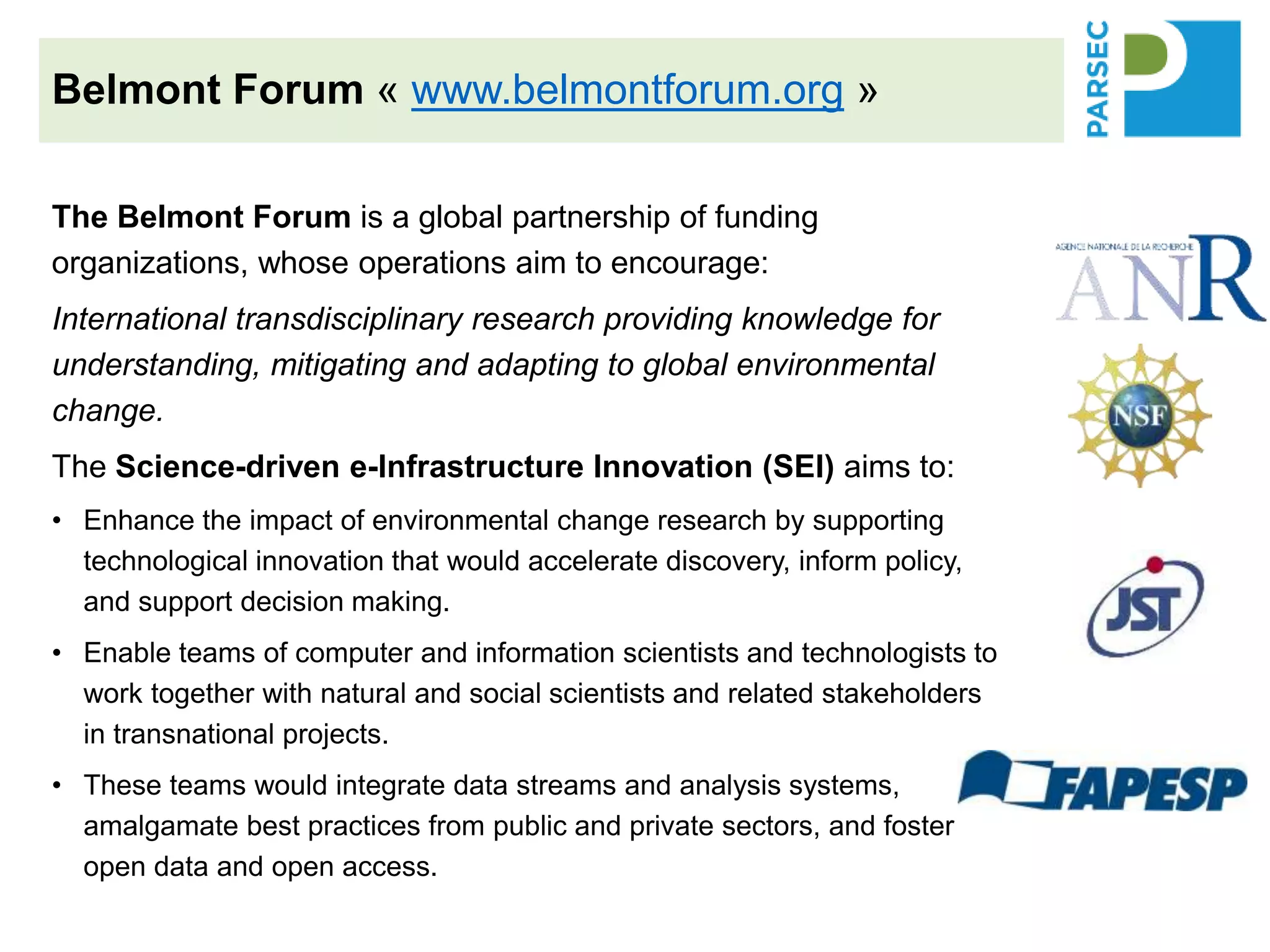 The Belmont Forum is a global partnership of funding
organizations, whose operations aim to encourage:
International transdisciplinary research providing knowledge for
understanding, mitigating and adapting to global environmental
change.
The Science-driven e-Infrastructure Innovation (SEI) aims to:
• Enhance the impact of environmental change research by supporting
technological innovation that would accelerate discovery, inform policy,
and support decision making.
• Enable teams of computer and information scientists and technologists to
work together with natural and social scientists and related stakeholders
in transnational projects.
• These teams would integrate data streams and analysis systems,
amalgamate best practices from public and private sectors, and foster
open data and open access.
Belmont Forum « www.belmontforum.org »
 