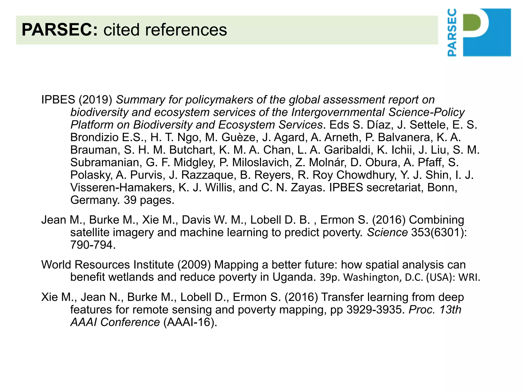 IPBES (2019) Summary for policymakers of the global assessment report on
biodiversity and ecosystem services of the Intergovernmental Science-Policy
Platform on Biodiversity and Ecosystem Services. Eds S. Díaz, J. Settele, E. S.
Brondizio E.S., H. T. Ngo, M. Guèze, J. Agard, A. Arneth, P. Balvanera, K. A.
Brauman, S. H. M. Butchart, K. M. A. Chan, L. A. Garibaldi, K. Ichii, J. Liu, S. M.
Subramanian, G. F. Midgley, P. Miloslavich, Z. Molnár, D. Obura, A. Pfaff, S.
Polasky, A. Purvis, J. Razzaque, B. Reyers, R. Roy Chowdhury, Y. J. Shin, I. J.
Visseren-Hamakers, K. J. Willis, and C. N. Zayas. IPBES secretariat, Bonn,
Germany. 39 pages.
Jean M., Burke M., Xie M., Davis W. M., Lobell D. B. , Ermon S. (2016) Combining
satellite imagery and machine learning to predict poverty. Science 353(6301):
790-794.
World Resources Institute (2009) Mapping a better future: how spatial analysis can
benefit wetlands and reduce poverty in Uganda. 39p. Washington, D.C. (USA): WRI.
Xie M., Jean N., Burke M., Lobell D., Ermon S. (2016) Transfer learning from deep
features for remote sensing and poverty mapping, pp 3929-3935. Proc. 13th
AAAI Conference (AAAI-16).
PARSEC: cited references
 