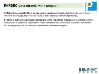A. Robustly connect identifiers across papers, people, and repositories. Currently, even if these
identifiers are included, the necessary linking to allow tracking is not fully implemented.
B. Conduct outreach and adoption campaigns on the importance of persistent identifiers and their
infrastructure to all relevant stakeholders—these include the data repositories, publishers, researchers,
and the key groups that set standards for publishers for reference tagging.
C. Promote and extend data usage metrics generated by RDA’s Data Usage Metrics Working Group
and data citations generated by RDA’s Scholix Working Group. By requiring that data be cited from a
trusted, community-accepted repository, the value of repositories can be better measured. Data sharing
through citation increases the likelihood of data discovery and reuse.
D. Provide guidance to our own science-synthesis team and the selected project teams from our
partners to optimize data reuse as well as data deposition of generated data for possible reuse.
Demonstrate that when researchers follow the FAIR Data Principles, data are better prepared for others to
understand, reuse increases, and discovery is improved.
E. Promote the work of integrated guidance that will address recommendations (generic and specific to
the ecological/biodiversity community) to improve each step of the process of data sharing, reuse, credit
and reward for researchers and repositories.
PARSEC data strand: work program
 