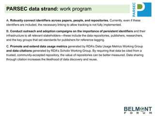 A. Robustly connect identifiers across papers, people, and repositories. Currently, even if these
identifiers are included, the necessary linking to allow tracking is not fully implemented.
B. Conduct outreach and adoption campaigns on the importance of persistent identifiers and their
infrastructure to all relevant stakeholders—these include the data repositories, publishers, researchers,
and the key groups that set standards for publishers for reference tagging.
C. Promote and extend data usage metrics generated by RDA’s Data Usage Metrics Working Group
and data citations generated by RDA’s Scholix Working Group. By requiring that data be cited from a
trusted, community-accepted repository, the value of repositories can be better measured. Data sharing
through citation increases the likelihood of data discovery and reuse.
D. Provide guidance to our own science-synthesis team and the selected project teams from our
partners to optimize data reuse as well as data deposition of generated data for possible reuse.
Demonstrate that when researchers follow the FAIR Data Principles, data are better prepared for others to
understand, reuse increases, and discovery is improved.
E. Promote the work of integrated guidance that will address recommendations (generic and specific to
the ecological/biodiversity community) to improve each step of the process of data sharing, reuse, credit
and reward for researchers and repositories.
PARSEC data strand: work program
 