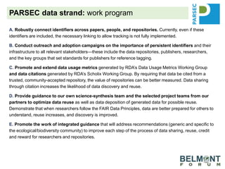 A. Robustly connect identifiers across papers, people, and repositories. Currently, even if these
identifiers are included, the necessary linking to allow tracking is not fully implemented.
B. Conduct outreach and adoption campaigns on the importance of persistent identifiers and their
infrastructure to all relevant stakeholders—these include the data repositories, publishers, researchers,
and the key groups that set standards for publishers for reference tagging.
C. Promote and extend data usage metrics generated by RDA’s Data Usage Metrics Working Group
and data citations generated by RDA’s Scholix Working Group. By requiring that data be cited from a
trusted, community-accepted repository, the value of repositories can be better measured. Data sharing
through citation increases the likelihood of data discovery and reuse.
D. Provide guidance to our own science-synthesis team and the selected project teams from our
partners to optimize data reuse as well as data deposition of generated data for possible reuse.
Demonstrate that when researchers follow the FAIR Data Principles, data are better prepared for others to
understand, reuse increases, and discovery is improved.
E. Promote the work of integrated guidance that will address recommendations (generic and specific to
the ecological/biodiversity community) to improve each step of the process of data sharing, reuse, credit
and reward for researchers and repositories.
PARSEC data strand: work program
 
