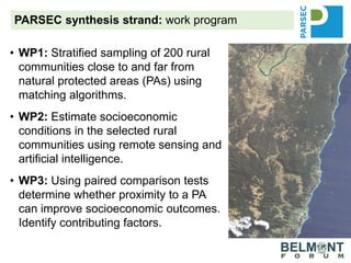 PARSEC synthesis strand: work program
• WP1: Stratified sampling of 200 rural
communities close to and far from
natural protected areas (PAs) using
matching algorithms.
• WP2: Estimate socioeconomic
conditions in the selected rural
communities using remote sensing and
artificial intelligence.
• WP3: Using paired comparison tests
determine whether proximity to a PA
can improve socioeconomic outcomes.
Identify contributing factors.
 