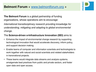 The Belmont Forum is a global partnership of funding
organizations, whose operations aim to encourage:
International transdisciplinary research providing knowledge for
understanding, mitigating and adapting to global environmental
change.
The Science-driven e-Infrastructure Innovation (SEI) aims to:
• Enhance the impact of environmental change research by supporting
technological innovation that would accelerate discovery, inform policy,
and support decision making.
• Enable teams of computer and information scientists and technologists to
work together with natural and social scientists and related stakeholders
in transnational projects.
• These teams would integrate data streams and analysis systems,
amalgamate best practices from public and private sectors, and foster
open data and open access.
Belmont Forum « www.belmontforum.org »
 