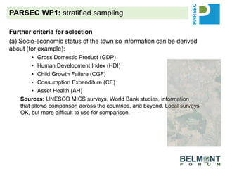 PARSEC WP1: stratified sampling
Further criteria for selection
(a) Socio-economic status of the town so information can be derived
about (for example):
• Gross Domestic Product (GDP)
• Human Development Index (HDI)
• Child Growth Failure (CGF)
• Consumption Expenditure (CE)
• Asset Health (AH)
Sources: UNESCO MICS surveys, World Bank studies, information
that allows comparison across the countries, and beyond. Local surveys
OK, but more difficult to use for comparison.
(b) Image analysis across time: before and after the creation of the
PA. Are the images available? In what format (Landsat, SPOT,
QuickBird etc)? Assessment of socio-economic status using AI
(c) What is the possibility for mirror sites?
 
