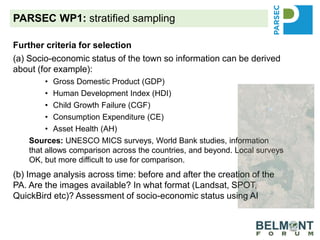 PARSEC WP1: stratified sampling
Further criteria for selection
(a) Socio-economic status of the town so information can be derived
about (for example):
• Gross Domestic Product (GDP)
• Human Development Index (HDI)
• Child Growth Failure (CGF)
• Consumption Expenditure (CE)
• Asset Health (AH)
Sources: UNESCO MICS surveys, World Bank studies, information
that allows comparison across the countries, and beyond. Local surveys
OK, but more difficult to use for comparison.
(b) Image analysis across time: before and after the creation of the
PA. Are the images available? In what format (Landsat, SPOT,
QuickBird etc)? Assessment of socio-economic status using AI
(c) What is the possibility for mirror sites?
 