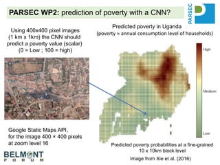 PARSEC WP2: prediction of poverty with a CNN?
Predicted poverty in Uganda
Image from Xie et al. (2016)
Using 400x400 pixel images
(1 km x 1km) the CNN should
predict a poverty value (scalar)
(0 = Low ; 100 = high)
Google Static Maps API,
for the image 400 × 400 pixels
at zoom level 16
(poverty  annual consumption level of households)
Predicted poverty probabilities at a fine-grained
10 x 10km block level
 
