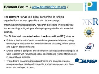 The Belmont Forum is a global partnership of funding
organizations, whose operations aim to encourage:
International transdisciplinary research providing knowledge for
understanding, mitigating and adapting to global environmental
change.
The Science-driven e-Infrastructure Innovation (SEI) aims to:
• Enhance the impact of environmental change research by supporting
technological innovation that would accelerate discovery, inform policy,
and support decision making.
• Enable teams of computer and information scientists and technologists to
work together with natural and social scientists and related stakeholders
in transnational projects.
• These teams would integrate data streams and analysis systems,
amalgamate best practices from public and private sectors, and foster
open data and open access.
Belmont Forum « www.belmontforum.org »
 