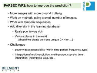 PARSEC WP2: how to improve the prediction?
• More images with more ground truthing
• Work on methods using a small number of images.
• Work with temporal sequences
• Add diversity in the learning database:
• Really poor to very rich
• Various places in the world
(should we create only one unique CNN or …)
• Challenges
• poverty data accessibility (within time-period, frequency, type)
• Integration of multi-resolution, multi-source, sparsity, time
integration, incomplete data, etc ..
 