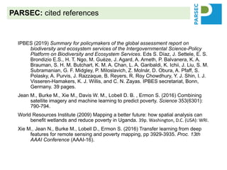 IPBES (2019) Summary for policymakers of the global assessment report on
biodiversity and ecosystem services of the Intergovernmental Science-Policy
Platform on Biodiversity and Ecosystem Services. Eds S. Díaz, J. Settele, E. S.
Brondizio E.S., H. T. Ngo, M. Guèze, J. Agard, A. Arneth, P. Balvanera, K. A.
Brauman, S. H. M. Butchart, K. M. A. Chan, L. A. Garibaldi, K. Ichii, J. Liu, S. M.
Subramanian, G. F. Midgley, P. Miloslavich, Z. Molnár, D. Obura, A. Pfaff, S.
Polasky, A. Purvis, J. Razzaque, B. Reyers, R. Roy Chowdhury, Y. J. Shin, I. J.
Visseren-Hamakers, K. J. Willis, and C. N. Zayas. IPBES secretariat, Bonn,
Germany. 39 pages.
Jean M., Burke M., Xie M., Davis W. M., Lobell D. B. , Ermon S. (2016) Combining
satellite imagery and machine learning to predict poverty. Science 353(6301):
790-794.
World Resources Institute (2009) Mapping a better future: how spatial analysis can
benefit wetlands and reduce poverty in Uganda. 39p. Washington, D.C. (USA): WRI.
Xie M., Jean N., Burke M., Lobell D., Ermon S. (2016) Transfer learning from deep
features for remote sensing and poverty mapping, pp 3929-3935. Proc. 13th
AAAI Conference (AAAI-16).
PARSEC: cited references
 