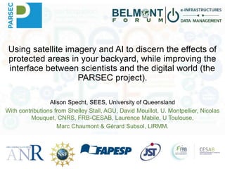 Using satellite imagery and AI to discern the effects of
protected areas in your backyard, while improving the
interface between scientists and the digital world (the
PARSEC project).
Alison Specht, SEES, University of Queensland
With contributions from Shelley Stall, AGU, David Mouillot, U. Montpellier, Nicolas
Mouquet, CNRS, FRB-CESAB, Laurence Mabile, U Toulouse,
Marc Chaumont & Gérard Subsol, LIRMM.
 
