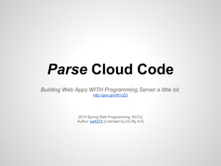Parse Cloud Code
Building Web Apps WITH Programming Server a little bit.
http://goo.gl/oW1cZD
2014 Spring Web Programming, NCCU
Author: pa4373 (Licensed by CC-By 4.0)
 