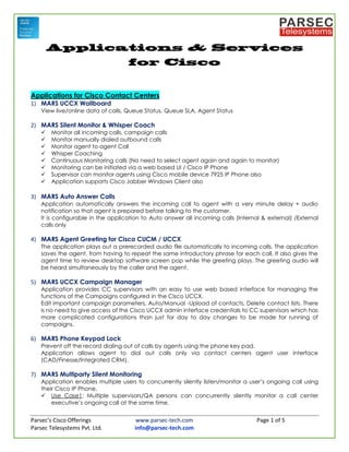 Parsec’s Cisco Offerings www.parsec-tech.com Page 1 of 5
Parsec Telesystems Pvt. Ltd. info@parsec-tech.com
Applications for Cisco Contact Centers
1) MARS UCCX Wallboard
View live/online data of calls, Queue Status, Queue SLA, Agent Status
2) MARS Silent Monitor & Whisper Coach
 Monitor all incoming calls, campaign calls
 Monitor manually dialed outbound calls
 Monitor agent to agent Call
 Whisper Coaching
 Continuous Monitoring calls (No need to select agent again and again to monitor)
 Monitoring can be initiated via a web based UI / Cisco IP Phone
 Supervisor can monitor agents using Cisco mobile device 7925 IP Phone also
 Application supports Cisco Jabber Windows Client also
3) MARS Auto Answer Calls
Application automatically answers the incoming call to agent with a very minute delay + audio
notification so that agent is prepared before talking to the customer.
It is configurable in the application to Auto answer all incoming calls (Internal & external) /External
calls only
4) MARS Agent Greeting for Cisco CUCM / UCCX
The application plays out a prerecorded audio file automatically to incoming calls. The application
saves the agent, from having to repeat the same introductory phrase for each call. It also gives the
agent time to review desktop software screen pop while the greeting plays. The greeting audio will
be heard simultaneously by the caller and the agent.
5) MARS UCCX Campaign Manager
Application provides CC supervisors with an easy to use web based interface for managing the
functions of the Campaigns configured in the Cisco UCCX.
Edit important campaign parameters, Auto/Manual -Upload of contacts, Delete contact lists. There
is no need to give access of the Cisco UCCX admin interface credentials to CC supervisors which has
more complicated configurations than just for day to day changes to be made for running of
campaigns.
6) MARS Phone Keypad Lock
Prevent off the record dialing out of calls by agents using the phone key pad.
Application allows agent to dial out calls only via contact centers agent user interface
(CAD/Finesse/Integrated CRM).
7) MARS Multiparty Silent Monitoring
Application enables multiple users to concurrently silently listen/monitor a user’s ongoing call using
their Cisco IP Phone.
 Use Case1: Multiple supervisors/QA persons can concurrently silently monitor a call center
executive’s ongoing call at the same time.
 