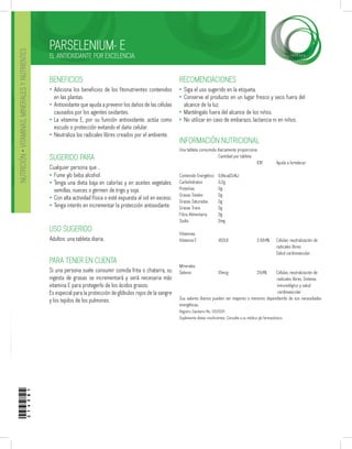PARSELENIUM- E
EL ANTIOXIDANTE POR EXCELENCIA.
PARA TENER EN CUENTA
Si una persona suele consumir comida frita o chatarra, su
ingesta de grasas se incrementará y será necesaria más
vitamina E para protegerlo de los ácidos grasos.
Es especial para la protección de glóbulos rojos de la sangre
y los tejidos de los pulmones.
USO SUGERIDO
Adultos: una tableta diaria.
RECOMENDACIONES
Siga el uso sugerido en la etiqueta.
Conserve el producto en un lugar fresco y seco fuera del
alcance de la luz.
Manténgalo fuera del alcance de los niños.
No utilizar en caso de embarazo, lactancia ni en niños.
•
•
•
•
BENEFICIOS
Adiciona los beneficios de los fitonutrientes contenidos
en las plantas.
Antioxidante que ayuda a prevenir los daños de las células
causados por los agentes oxidantes.
La vitamina E, por su función antioxidante, actúa como
escudo o protección evitando el daño celular.
Neutraliza los radicales libres creados por el ambiente.
SUGERIDO PARA
Cualquier persona que…
Fume y/o beba alcohol.
Tenga una dieta baja en calorías y en aceites vegetales,
semillas, nueces o germen de trigo y soja.
Con alta actividad física o esté expuesta al sol en exceso.
Tenga interés en incrementar la protección antioxidante.
•
•
•
•
•
•
•
•
Una tableta consumida diariamente proporciona
		 Cantidad por tableta
				 IDR	 Ayuda a fortalecer
Contenido Energético	 0,8kcal/3,4kJ
Carbohidratos	 0,2g
Proteínas		 0g
Grasas Totales	 0g
Grasas Saturadas	 0g
Grasas Trans	 0g
Fibra Alimentaria	 0g
Sodio		 0mg
Vitaminas
Vitamina E		 400UI	 	 2.684%	 Células: neutralización de
					 radicales libres.
					 Salud cardiovascular.
			
Minerales
Selenio		 10mcg		 29,4%	 Células, neutralización de 	
				 radicales libres, Sistema
inmunológico y salud
					 cardiovascular.
Sus valores diarios pueden ser mayores o menores dependiendo de sus necesidades
energéticas.
Registro Sanitario No. 0520011.
Suplementa dietas insuficientes. Consulte a su médico y/o farmacéutico.
INFORMACIÓN NUTRICIONAL
NUTRICIÓN•VITAMINAS,MINERALESYNUTRIENTES
214581
 
