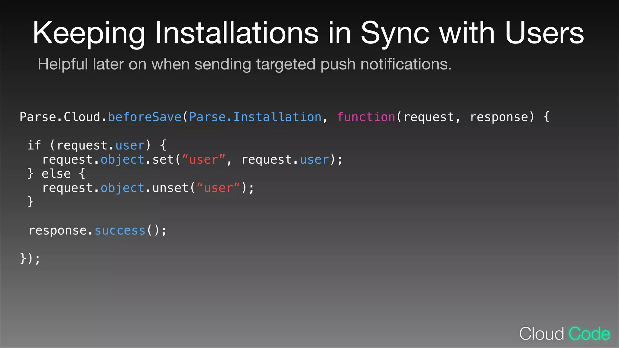Keeping Installations in Sync with Users
Helpful later on when sending targeted push notiﬁcations.
Parse.Cloud.beforeSave(Parse.Installation, function(request, response) {
!

if (request.user) {
request.object.set(“user”, request.user);
} else {
request.object.unset(“user”);
}
!

response.success();
!

});

 