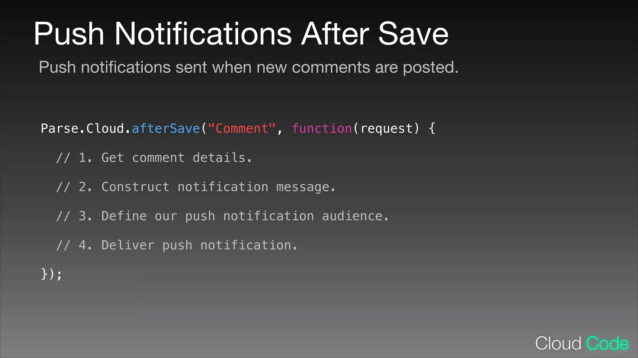 Push Notiﬁcations After Save
Push notiﬁcations sent when new comments are posted.

Parse.Cloud.afterSave("Comment", function(request) {
!

// 1. Get comment details.
!

// 2. Construct notification message.
!

// 3. Define our push notification audience.
!

// 4. Deliver push notification.
});

 