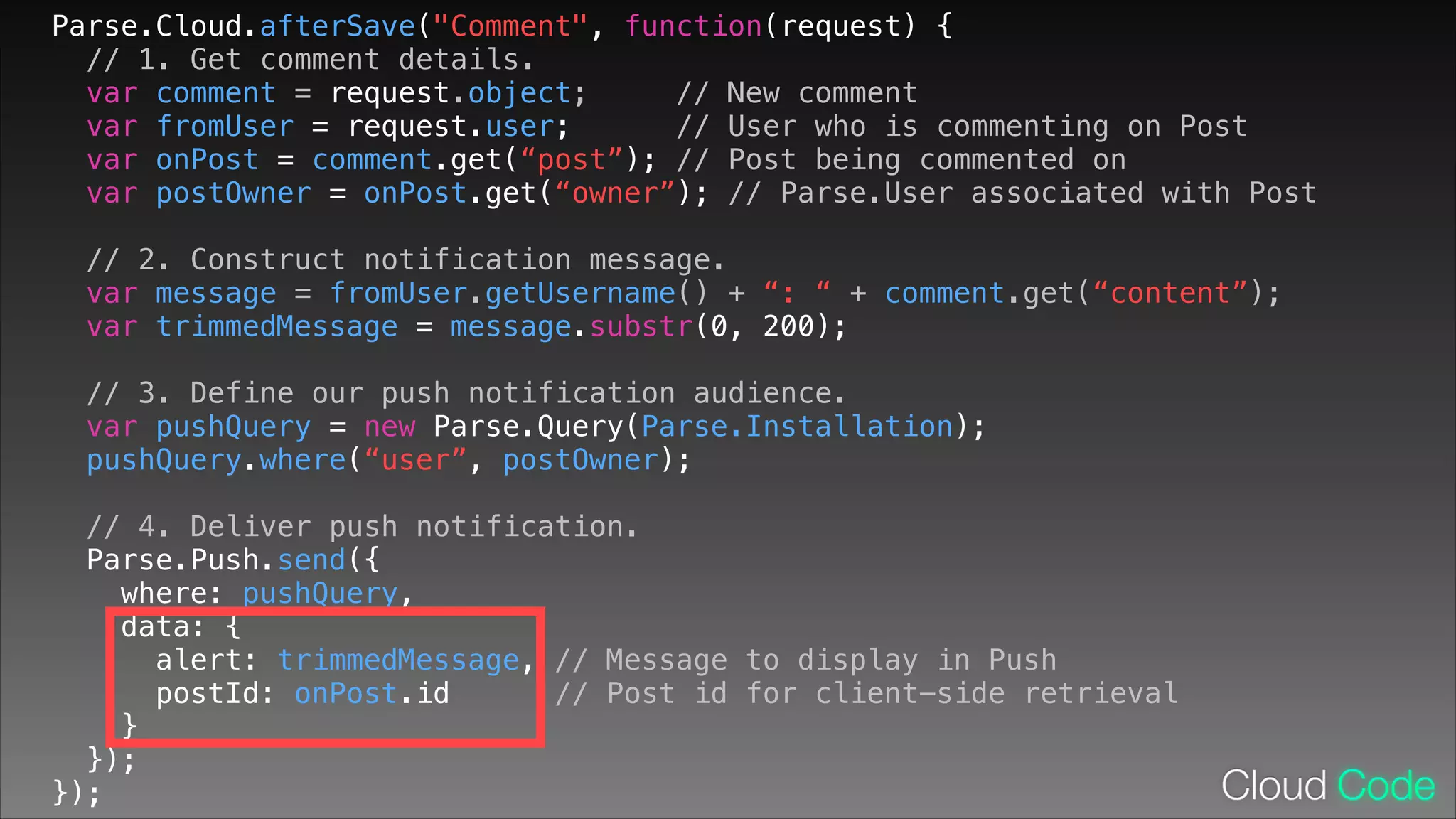 Parse.Cloud.afterSave("Comment", function(request) {
// 1. Get comment details.
var comment = request.object;
// New comment
var fromUser = request.user;
// User who is commenting on Post
var onPost = comment.get(“post”); // Post being commented on
var postOwner = onPost.get(“owner”); // Parse.User associated with Post
// 2. Construct notification message.
var message = fromUser.getUsername() + “: “ + comment.get(“content”);
var trimmedMessage = message.substr(0, 200);
!

// 3. Define our push notification audience.
var pushQuery = new Parse.Query(Parse.Installation);
pushQuery.where(“user”, postOwner);
// 4. Deliver push notification.
Parse.Push.send({
where: pushQuery,
data: {
alert: trimmedMessage, // Message to display in Push
postId: onPost.id
// Post id for client-side retrieval
}
});
});

 