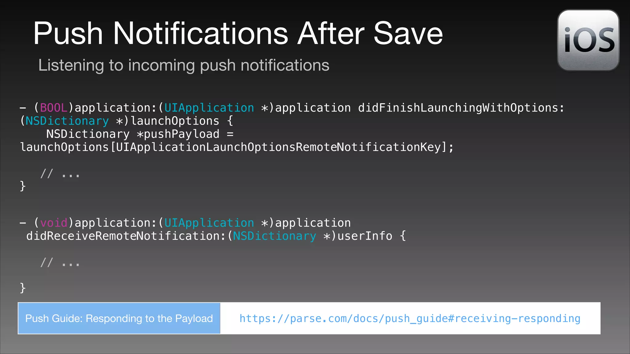 Push Notiﬁcations After Save
Listening to incoming push notiﬁcations
- (BOOL)application:(UIApplication *)application didFinishLaunchingWithOptions:
(NSDictionary *)launchOptions {
NSDictionary *pushPayload =
launchOptions[UIApplicationLaunchOptionsRemoteNotificationKey];
!

}

// ...

- (void)application:(UIApplication *)application
didReceiveRemoteNotification:(NSDictionary *)userInfo {
// ...
!

}
Push Guide: Responding to the Payload

https://parse.com/docs/push_guide#receiving-responding

 