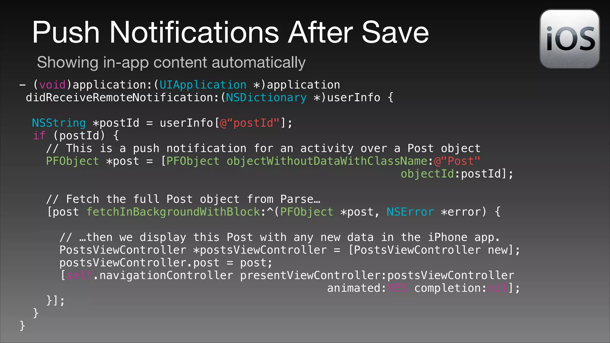 Push Notiﬁcations After Save
Showing in-app content automatically
- (void)application:(UIApplication *)application
didReceiveRemoteNotification:(NSDictionary *)userInfo {
NSString *postId = userInfo[@“postId"];
if (postId) {
// This is a push notification for an activity over a Post object
PFObject *post = [PFObject objectWithoutDataWithClassName:@"Post"
objectId:postId];
!

// Fetch the full Post object from Parse…
[post fetchInBackgroundWithBlock:^(PFObject *post, NSError *error) {
!

}

}

// …then we display this Post with any new data in the iPhone app.
PostsViewController *postsViewController = [PostsViewController new];
postsViewController.post = post;
[self.navigationController presentViewController:postsViewController
animated:YES completion:nil];
}];

 