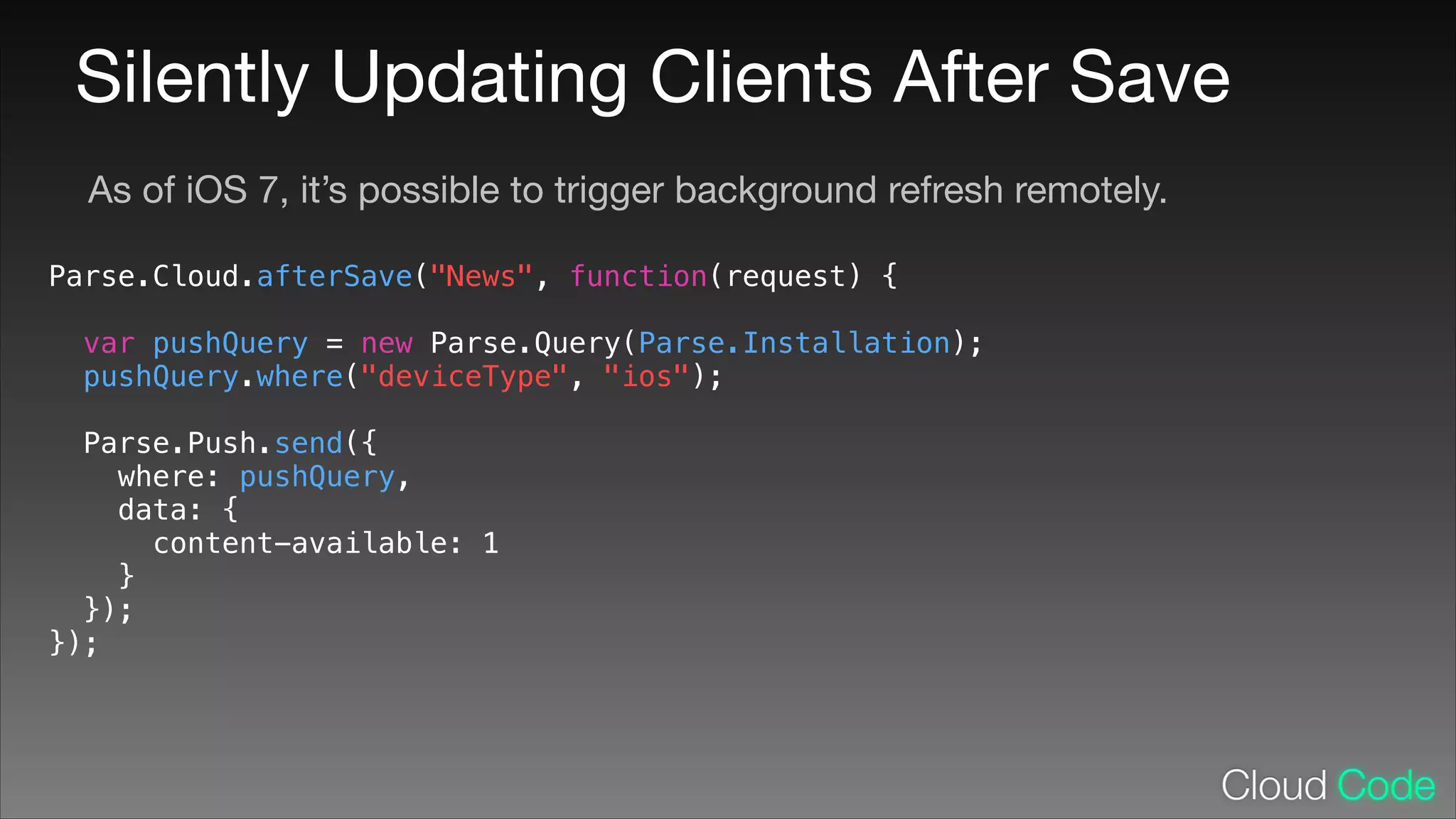 Silently Updating Clients After Save
As of iOS 7, it’s possible to trigger background refresh remotely.
Parse.Cloud.afterSave("News", function(request) {
!

var pushQuery = new Parse.Query(Parse.Installation);
pushQuery.where("deviceType", "ios");
Parse.Push.send({
where: pushQuery,
data: {
content-available: 1
}
});
});

 