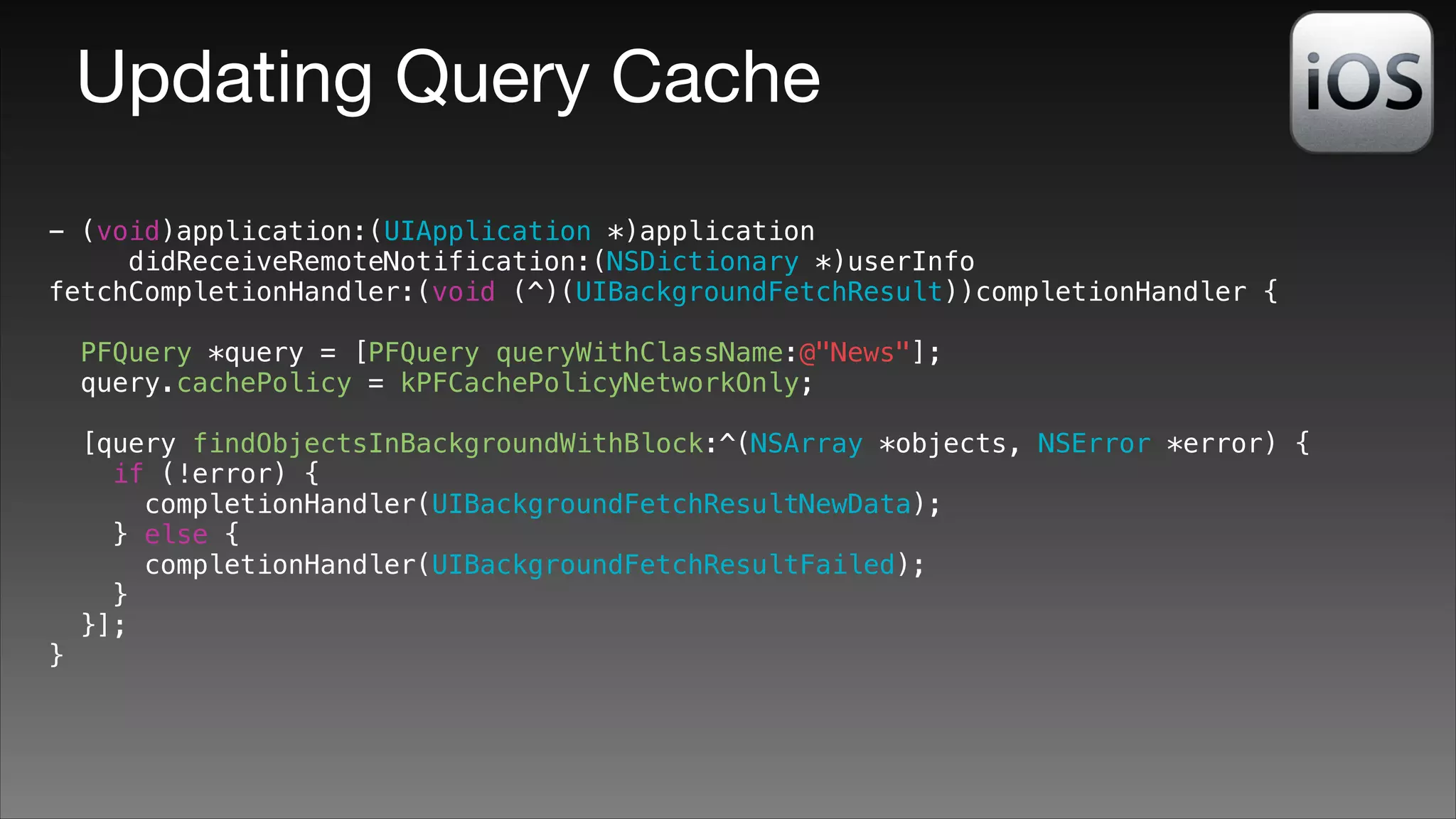 Updating Query Cache
- (void)application:(UIApplication *)application
didReceiveRemoteNotification:(NSDictionary *)userInfo
fetchCompletionHandler:(void (^)(UIBackgroundFetchResult))completionHandler {
!

PFQuery *query = [PFQuery queryWithClassName:@"News"];
query.cachePolicy = kPFCachePolicyNetworkOnly;

}

[query findObjectsInBackgroundWithBlock:^(NSArray *objects, NSError *error) {
if (!error) {
completionHandler(UIBackgroundFetchResultNewData);
} else {
completionHandler(UIBackgroundFetchResultFailed);
}
}];

 