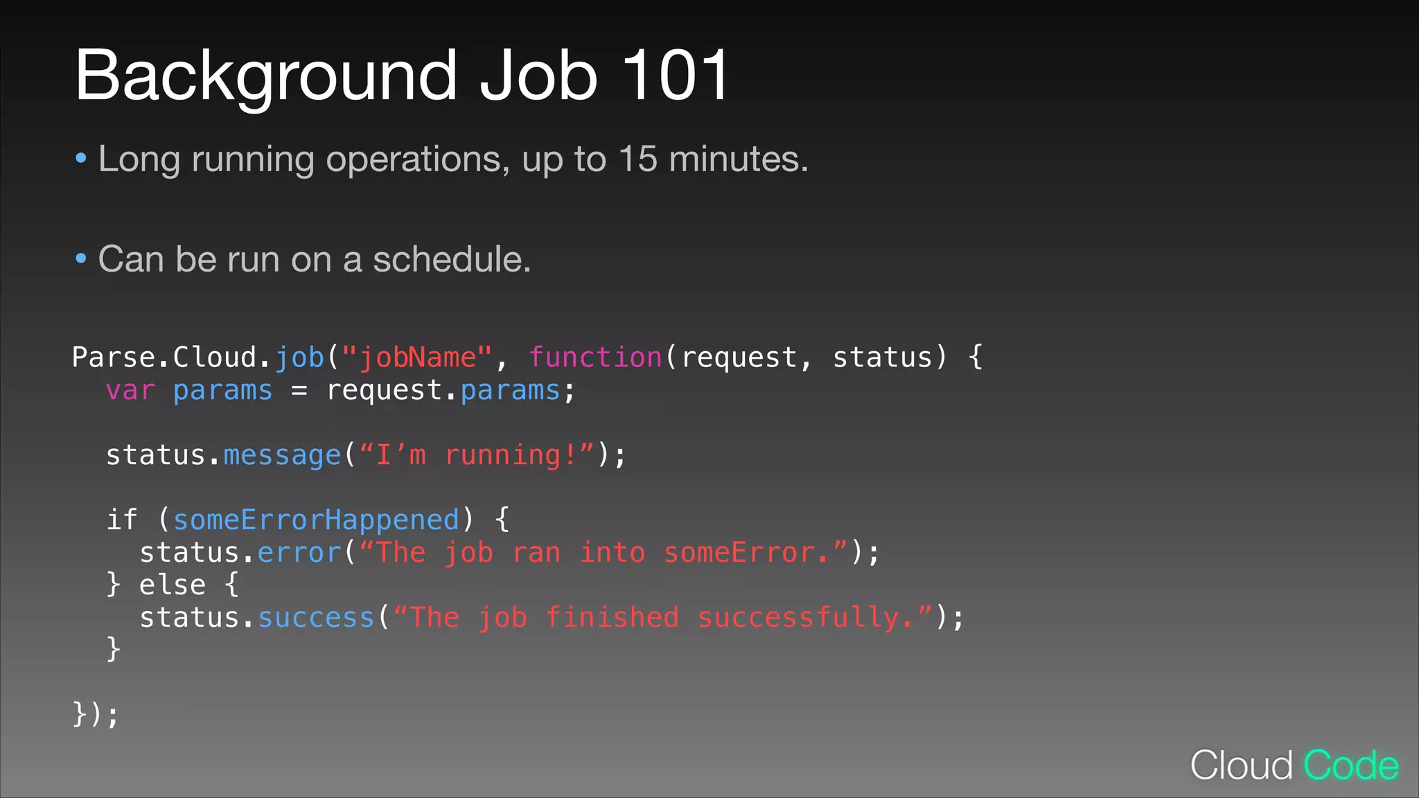 Background Job 101
• Long running operations, up to 15 minutes.

• Can be run on a schedule.

Parse.Cloud.job("jobName", function(request, status) {
var params = request.params;
!

status.message(“I’m running!”);
!

if (someErrorHappened) {
status.error(“The job ran into someError.”);
} else {
status.success(“The job finished successfully.”);
}
!

});

 