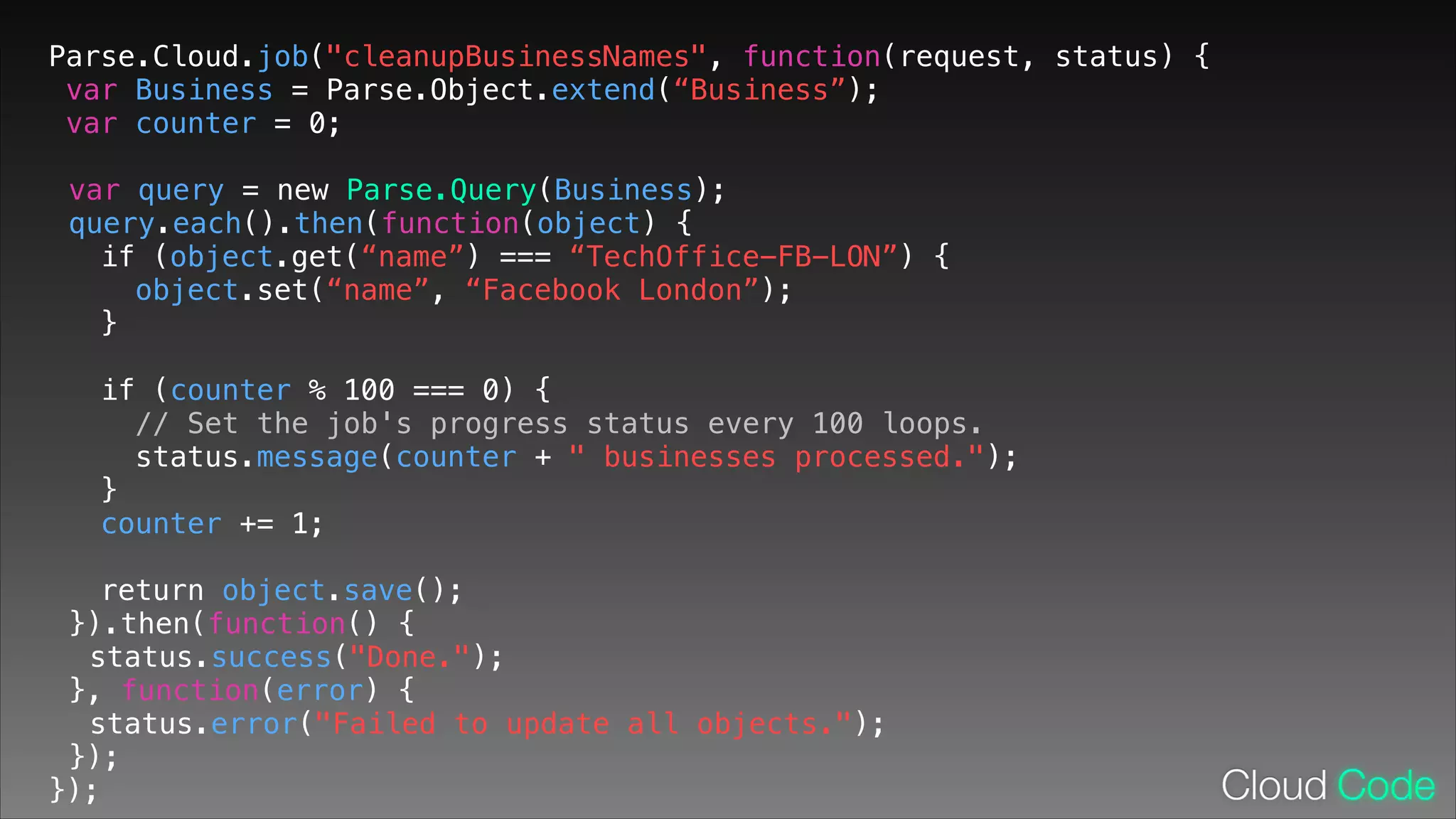 Parse.Cloud.job("cleanupBusinessNames", function(request, status) {
var Business = Parse.Object.extend(“Business”);
var counter = 0;
!

var query = new Parse.Query(Business);
query.each().then(function(object) {
if (object.get(“name”) === “TechOffice-FB-LON”) {
object.set(“name”, “Facebook London”);
}
!

if (counter % 100 === 0) {
// Set the job's progress status every 100 loops.
status.message(counter + " businesses processed.");
}
counter += 1;
return object.save();
}).then(function() {
status.success("Done.");
}, function(error) {
status.error("Failed to update all objects.");
});
});

 