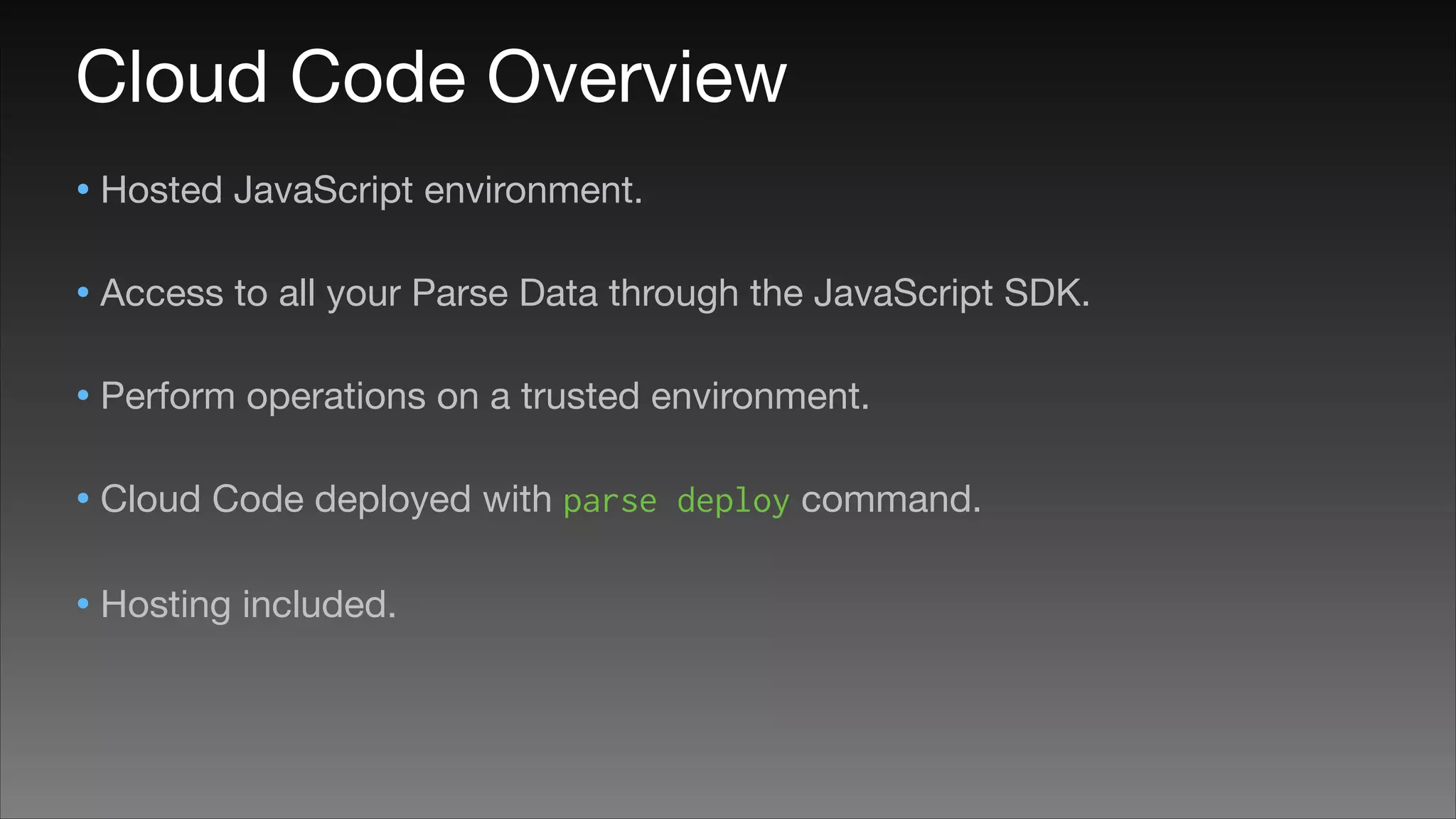 Cloud Code Overview
• Hosted JavaScript environment.

• Access to all your Parse Data through the JavaScript SDK.

• Perform operations on a trusted environment.

• Cloud Code deployed with parse
• Hosting included.

deploy command.


 