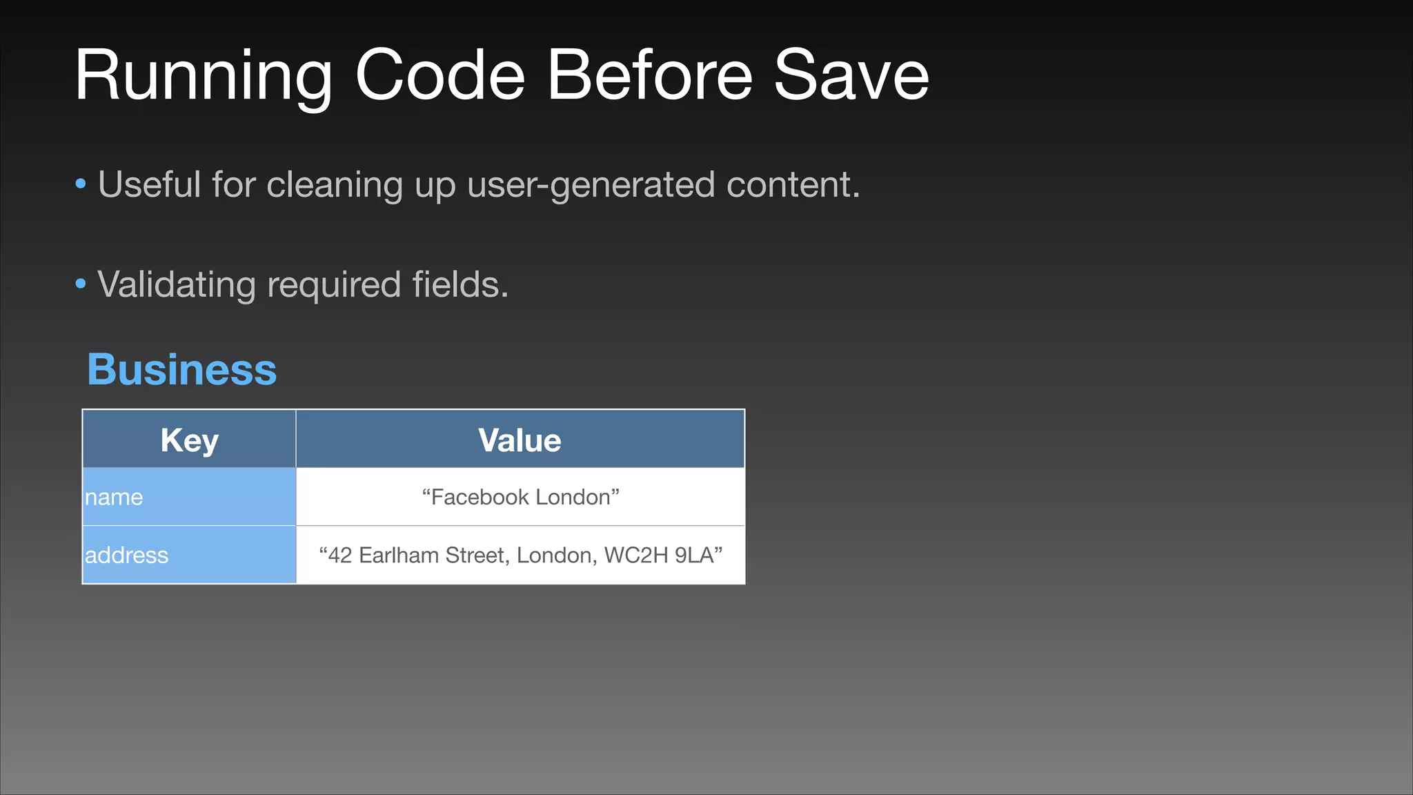 Running Code Before Save
• Useful for cleaning up user-generated content.

• Validating required ﬁelds.
Business
Key
name
address

Value
“Facebook London”
“42 Earlham Street, London, WC2H 9LA”

 