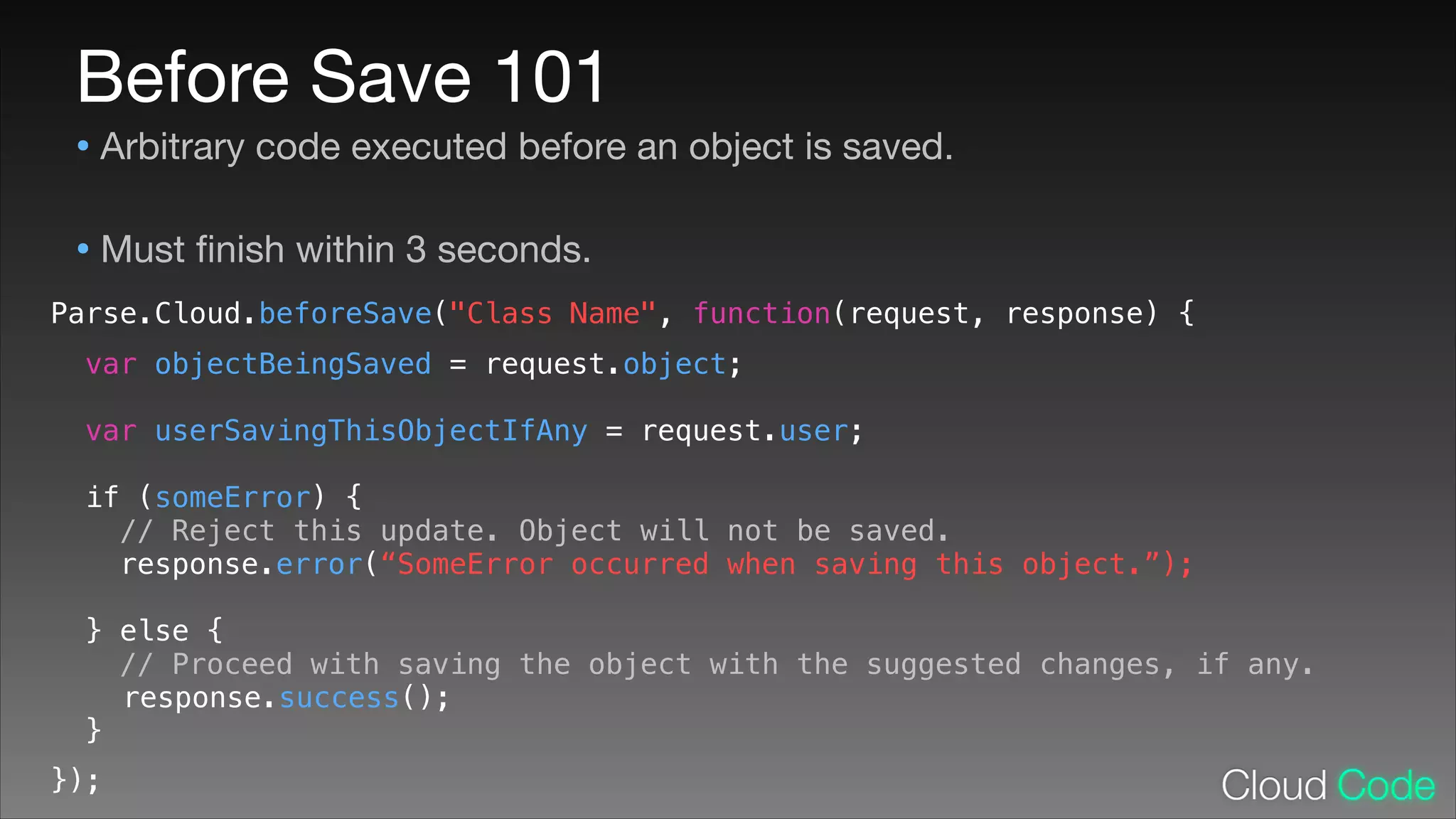 Before Save 101

• Arbitrary code executed before an object is saved.

• Must ﬁnish within 3 seconds.
Parse.Cloud.beforeSave("Class Name", function(request, response) {
!
!
!
!
!
!
!
!
!
!
!
!
!
!
!

var objectBeingSaved = request.object;
var userSavingThisObjectIfAny = request.user;
if (someError) {
// Reject this update. Object will not be saved.
response.error(“SomeError occurred when saving this object.”);
} else {
// Proceed with saving the object with the suggested changes, if any.
response.success();
}

});

 